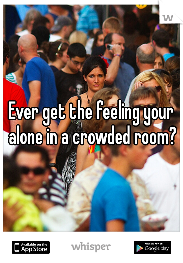 Ever get the feeling your alone in a crowded room?