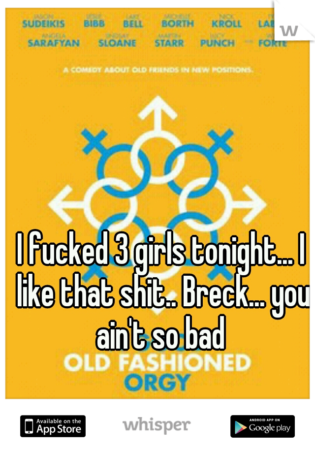 I fucked 3 girls tonight... I like that shit.. Breck... you ain't so bad 