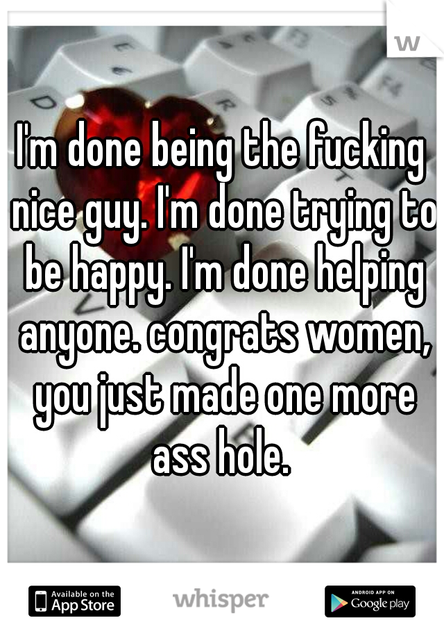 I'm done being the fucking nice guy. I'm done trying to be happy. I'm done helping anyone. congrats women, you just made one more ass hole. 