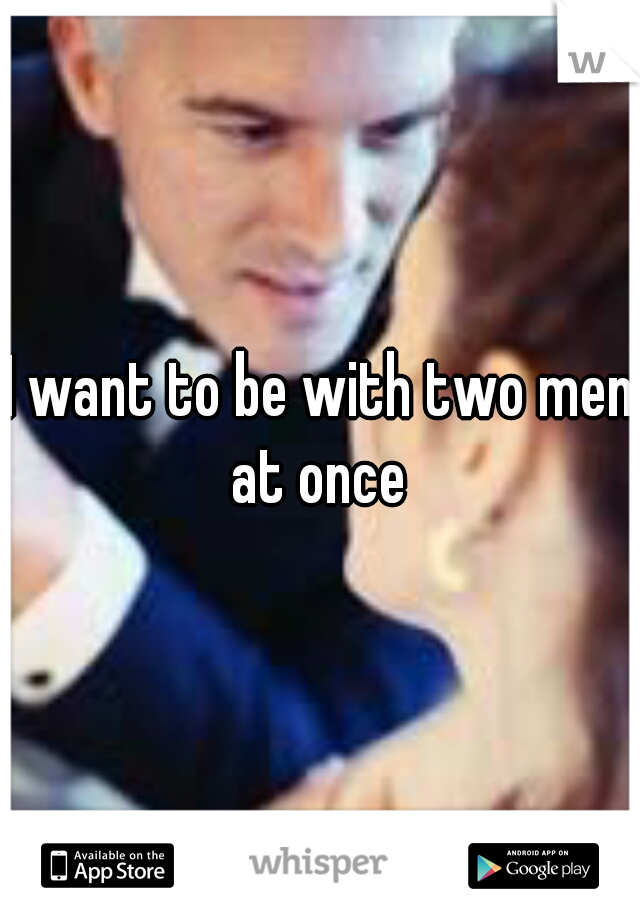 I want to be with two men at once 