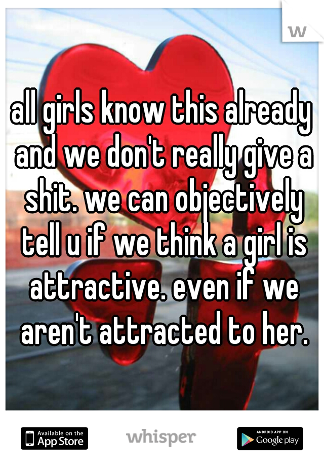 all girls know this already and we don't really give a shit. we can objectively tell u if we think a girl is attractive. even if we aren't attracted to her.