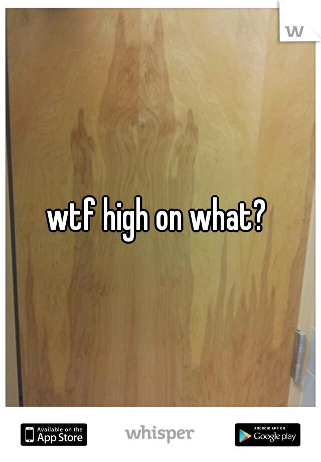 wtf high on what? 