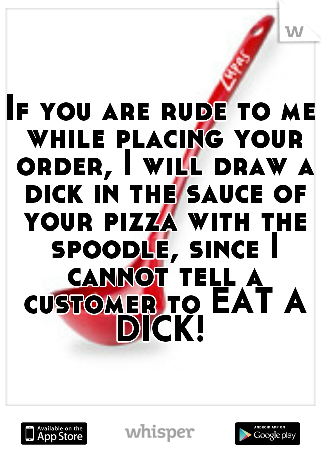 If you are rude to me while placing your order, I will draw a dick in the sauce of your pizza with the spoodle, since I cannot tell a customer to EAT A DICK! 