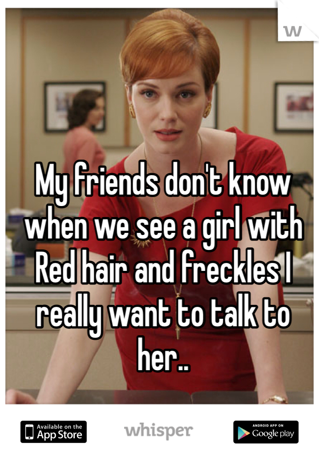 My friends don't know when we see a girl with Red hair and freckles I really want to talk to her..