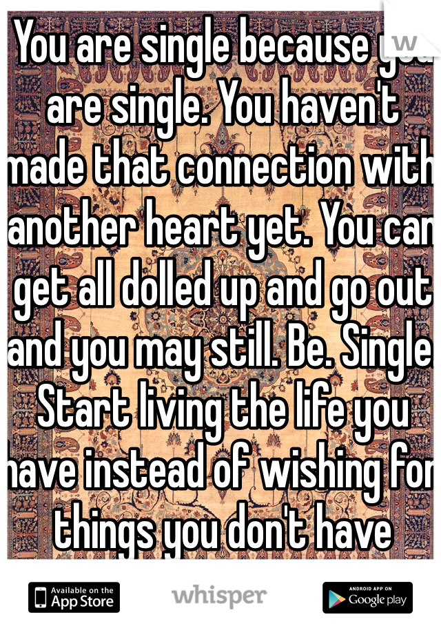 You are single because you are single. You haven't made that connection with another heart yet. You can get all dolled up and go out and you may still. Be. Single. Start living the life you have instead of wishing for things you don't have