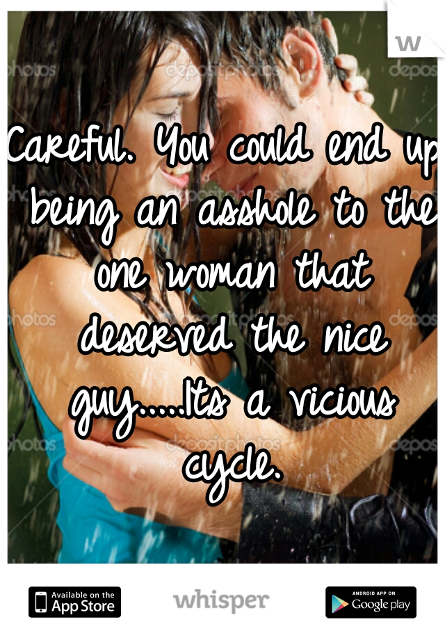 Careful. You could end up being an asshole to the one woman that deserved the nice guy.....Its a vicious cycle.