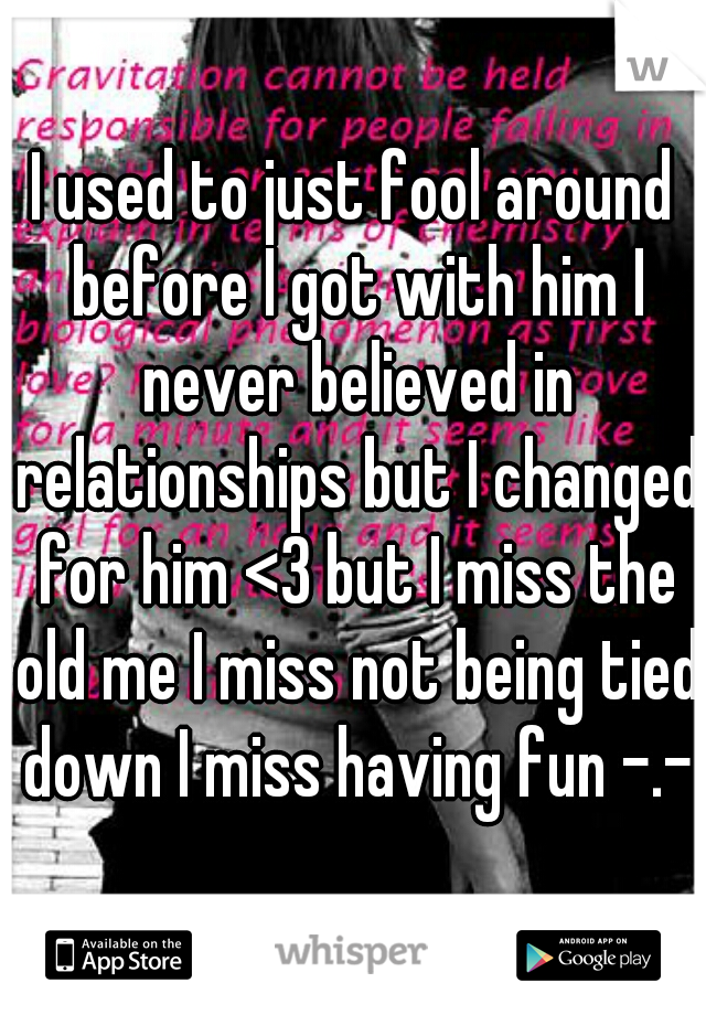 I used to just fool around before I got with him I never believed in relationships but I changed for him <3 but I miss the old me I miss not being tied down I miss having fun -.-