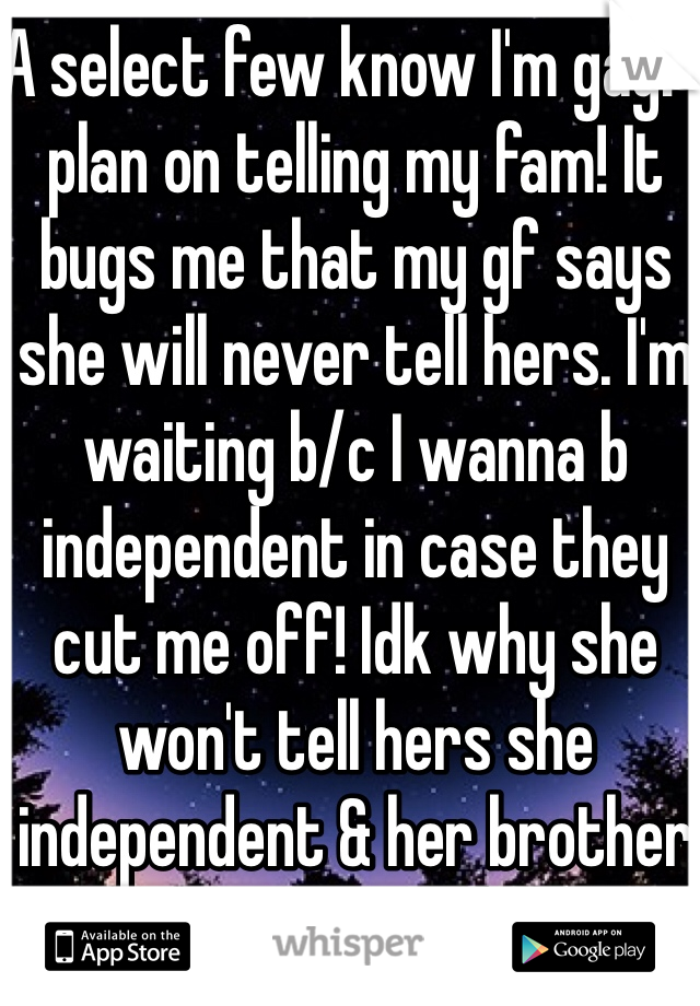 A select few know I'm gay! I plan on telling my fam! It bugs me that my gf says she will never tell hers. I'm waiting b/c I wanna b independent in case they cut me off! Idk why she won't tell hers she independent & her brother is gay & open abt it!