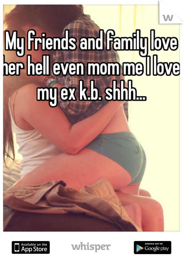 My friends and family love her hell even mom me I love my ex k.b. shhh...