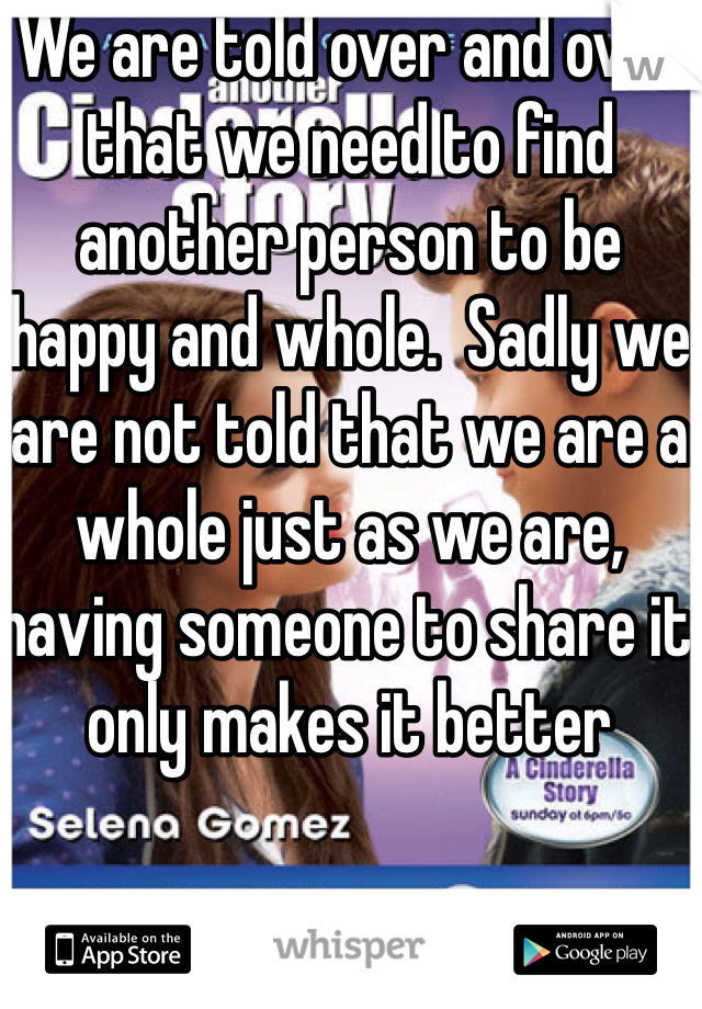 We are told over and over that we need to find another person to be happy and whole.  Sadly we are not told that we are a whole just as we are, having someone to share it only makes it better