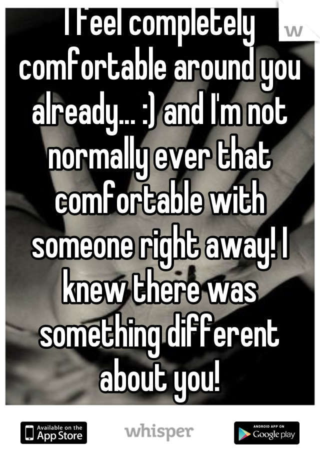 I feel completely comfortable around you already... :) and I'm not normally ever that comfortable with someone right away! I knew there was something different about you!