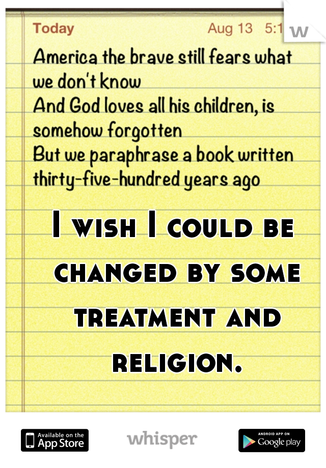 I wish I could be changed by some treatment and religion.