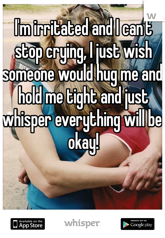 I'm irritated and I can't stop crying, I just wish someone would hug me and hold me tight and just whisper everything will be okay! 