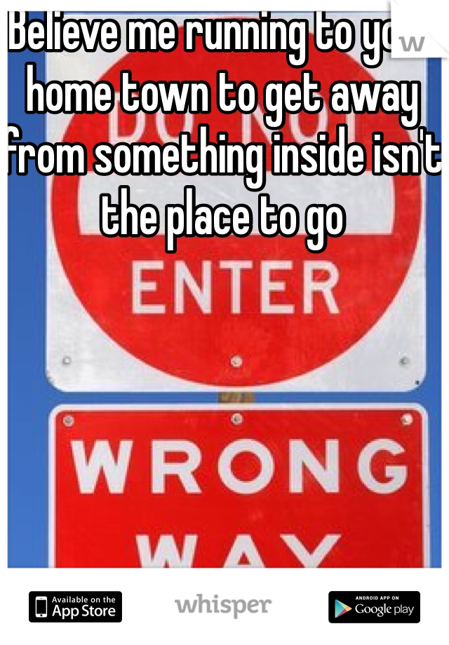 Believe me running to your home town to get away from something inside isn't the place to go 