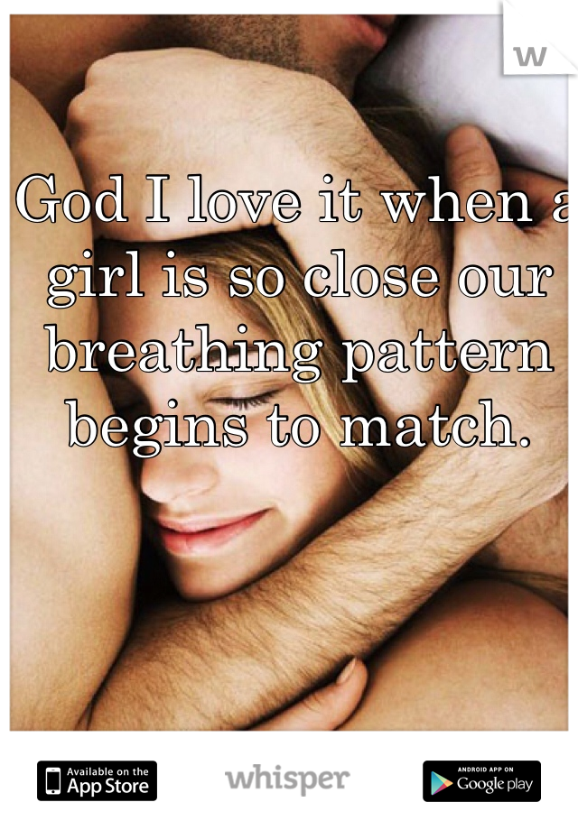 God I love it when a girl is so close our breathing pattern begins to match.