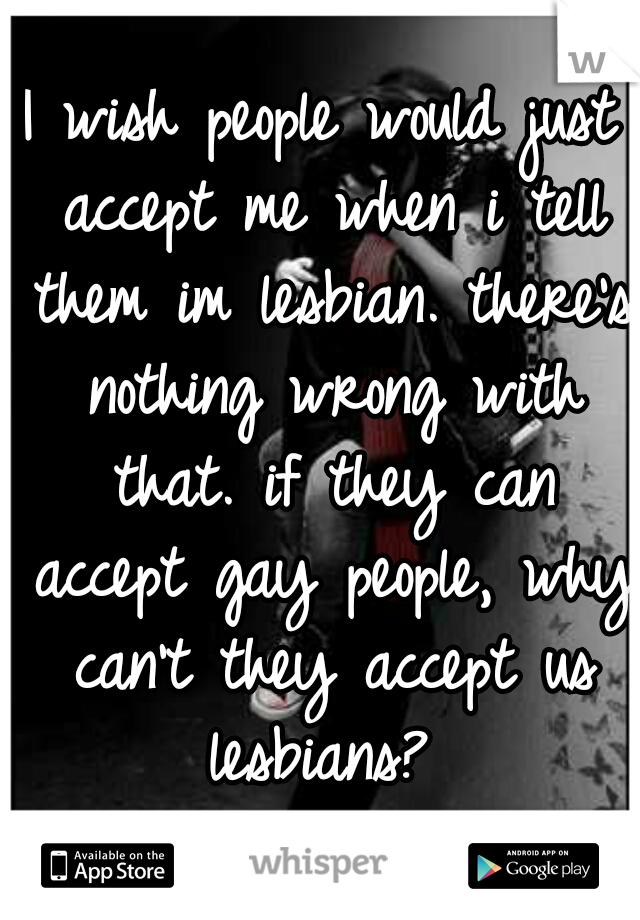 I wish people would just accept me when i tell them im lesbian. there's nothing wrong with that. if they can accept gay people, why can't they accept us lesbians? 