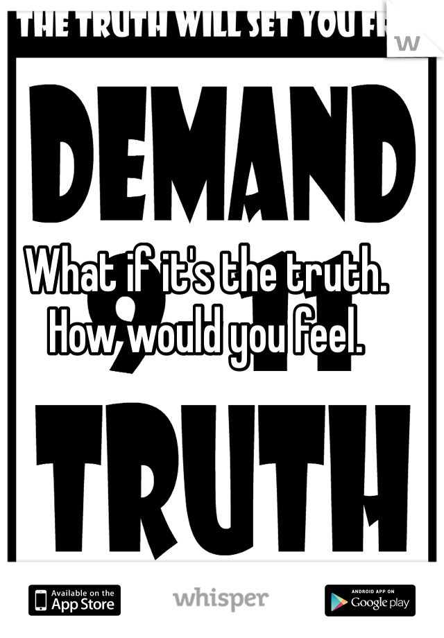 What if it's the truth. How would you feel. 