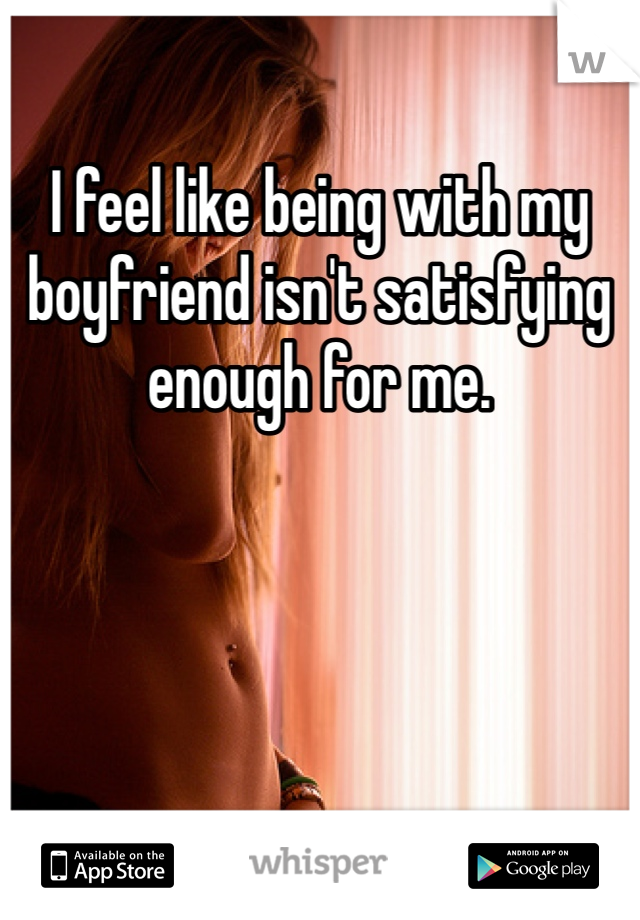 I feel like being with my boyfriend isn't satisfying enough for me.