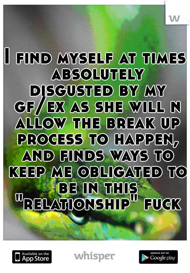 I find myself at times absolutely disgusted by my gf/ex as she will n allow the break up process to happen, and finds ways to keep me obligated to be in this "relationship" fuck