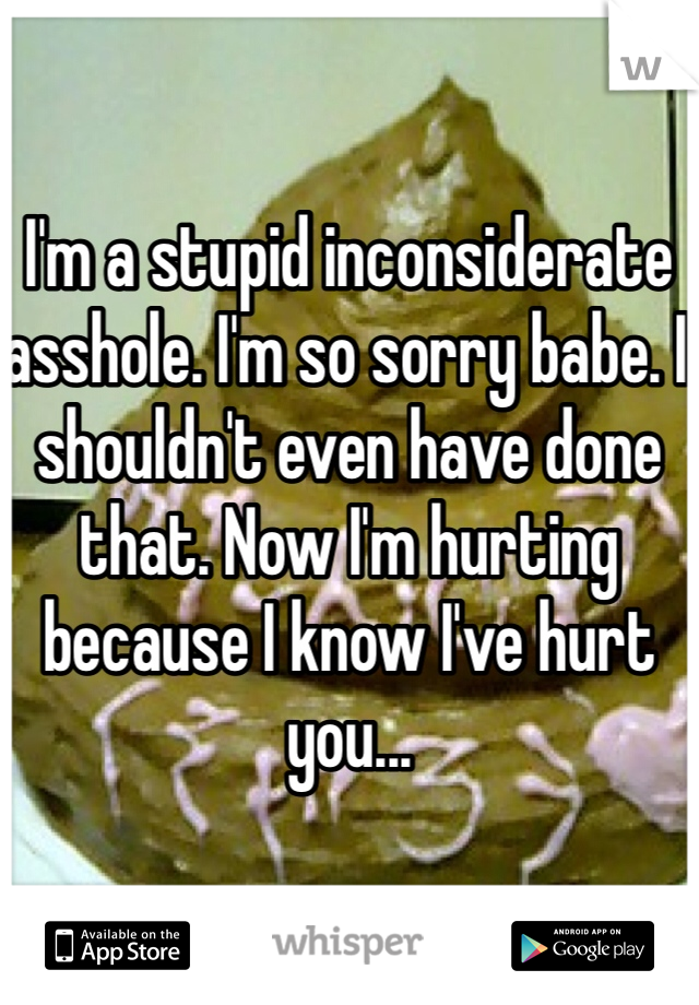 I'm a stupid inconsiderate asshole. I'm so sorry babe. I shouldn't even have done that. Now I'm hurting because I know I've hurt you...