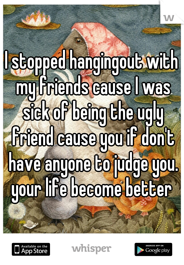 I stopped hangingout with my friends cause I was sick of being the ugly friend cause you if don't have anyone to judge you. your life become better 