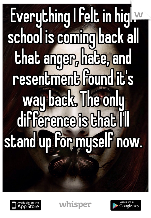 Everything I felt in high school is coming back all that anger, hate, and resentment found it's way back. The only difference is that I'll stand up for myself now. 