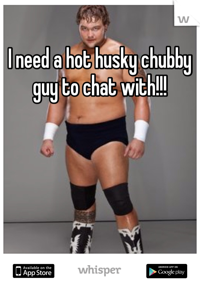 I need a hot husky chubby guy to chat with!!!