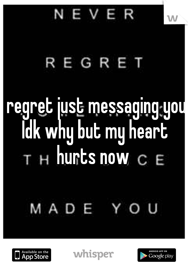 I regret just messaging you Idk why but my heart hurts now 