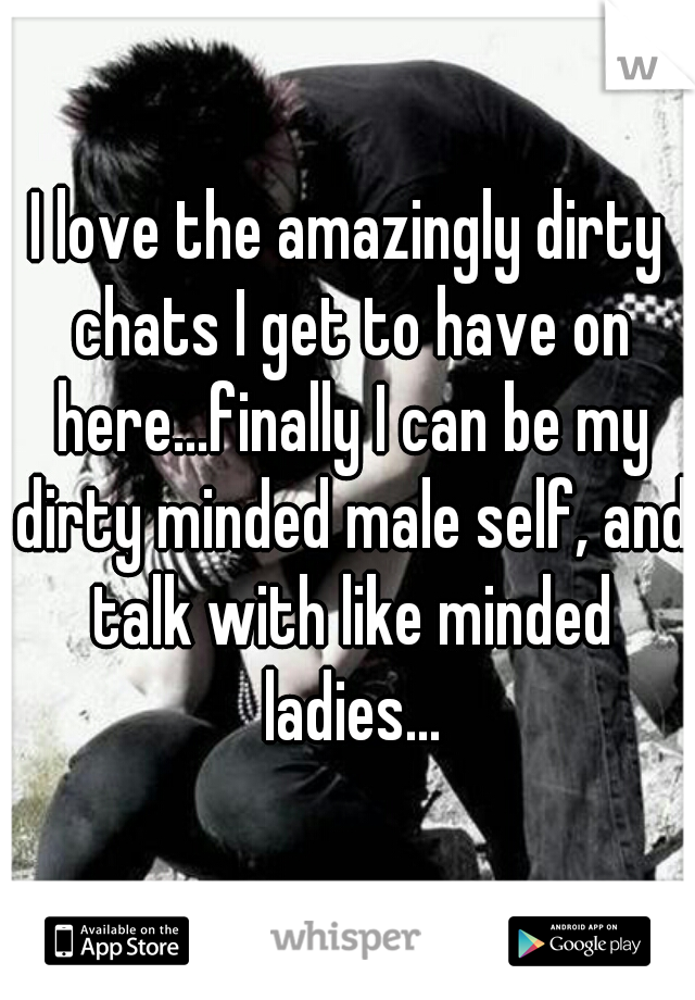 I love the amazingly dirty chats I get to have on here...finally I can be my dirty minded male self, and talk with like minded ladies...