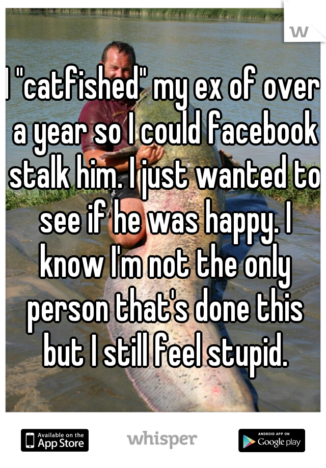 I "catfished" my ex of over a year so I could facebook stalk him. I just wanted to see if he was happy. I know I'm not the only person that's done this but I still feel stupid.