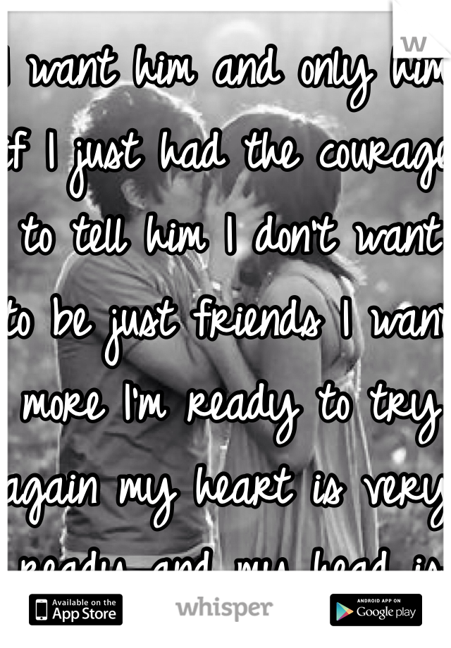 I want him and only him if I just had the courage to tell him I don't want to be just friends I want more I'm ready to try again my heart is very ready and my head is telling me to go for it!!!