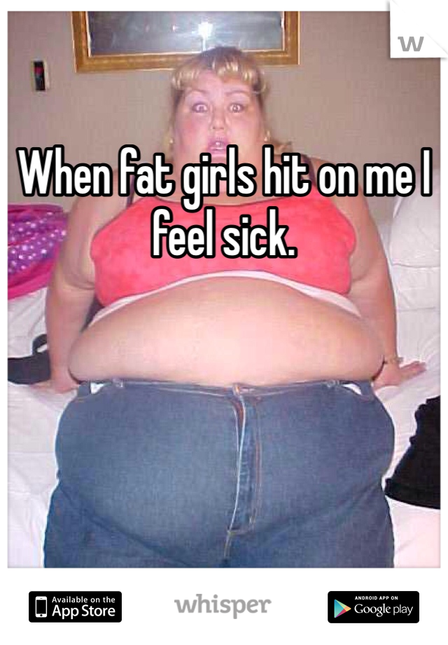 When fat girls hit on me I feel sick.