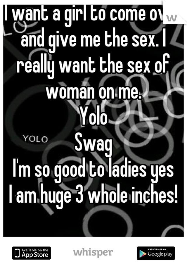 I want a girl to come over and give me the sex. I really want the sex of woman on me. 
Yolo
Swag
I'm so good to ladies yes
I am huge 3 whole inches!