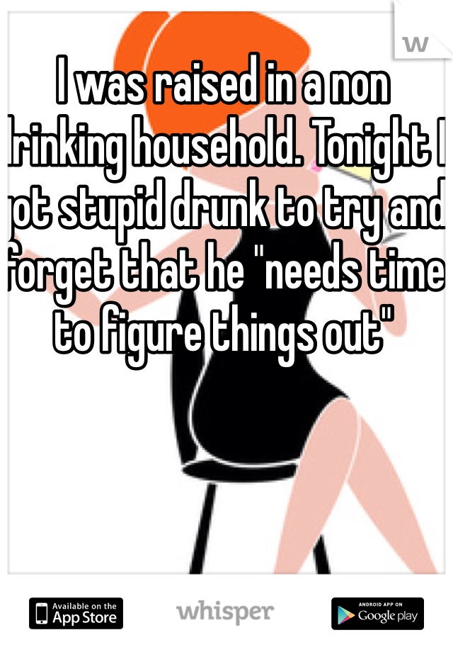 I was raised in a non drinking household. Tonight I got stupid drunk to try and forget that he "needs time to figure things out" 