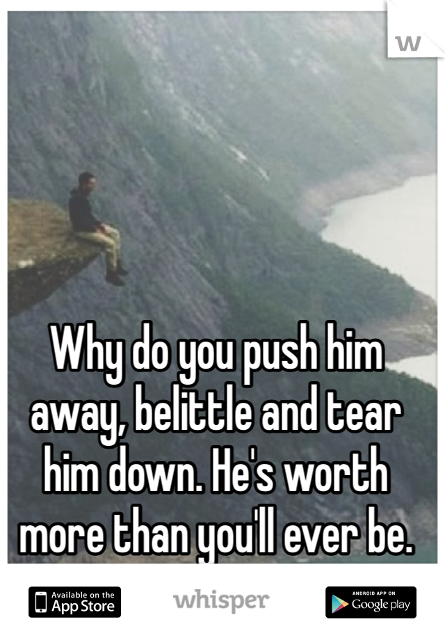 Why do you push him away, belittle and tear him down. He's worth more than you'll ever be.