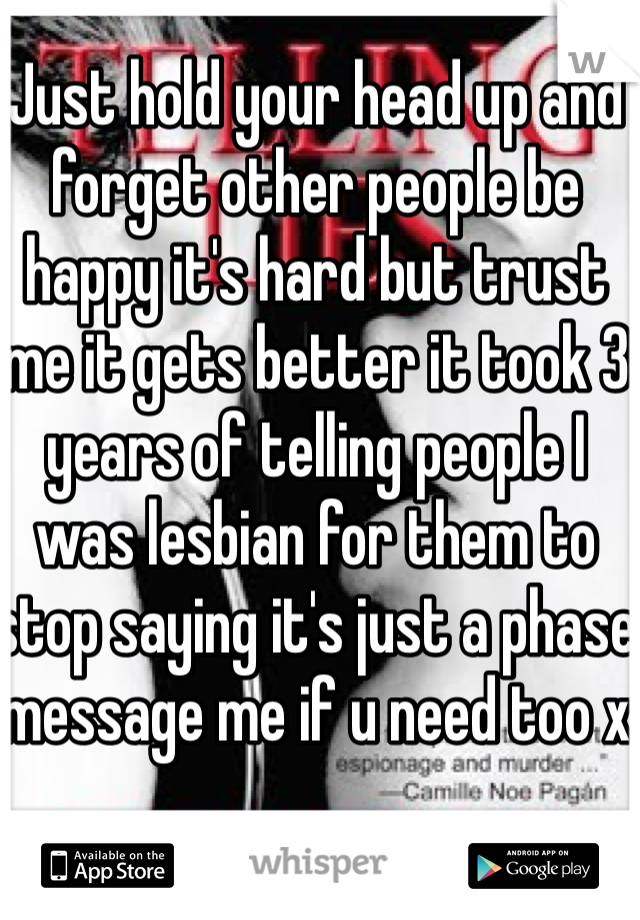 Just hold your head up and forget other people be happy it's hard but trust me it gets better it took 3 years of telling people I was lesbian for them to stop saying it's just a phase message me if u need too x