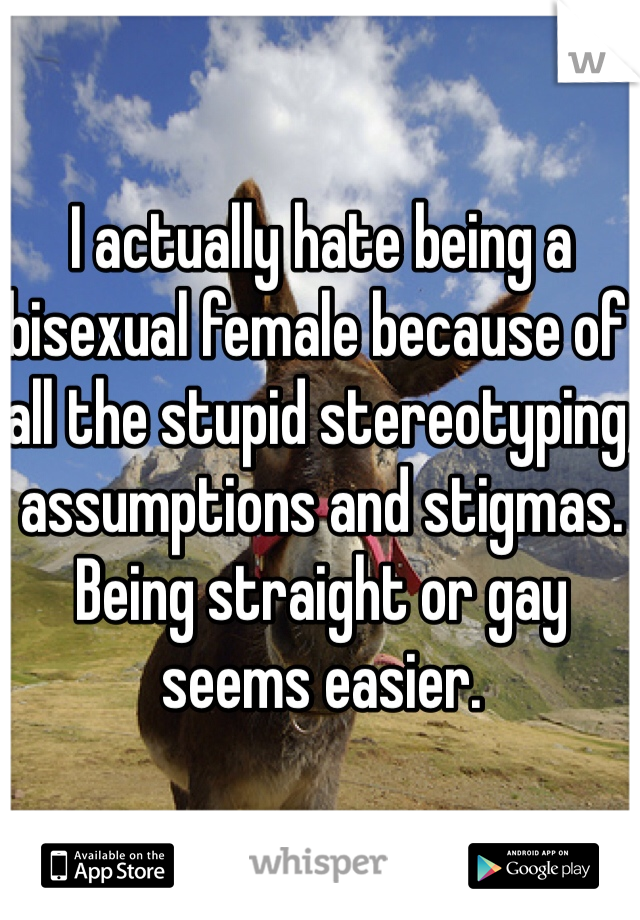 I actually hate being a bisexual female because of all the stupid stereotyping, assumptions and stigmas. Being straight or gay seems easier.