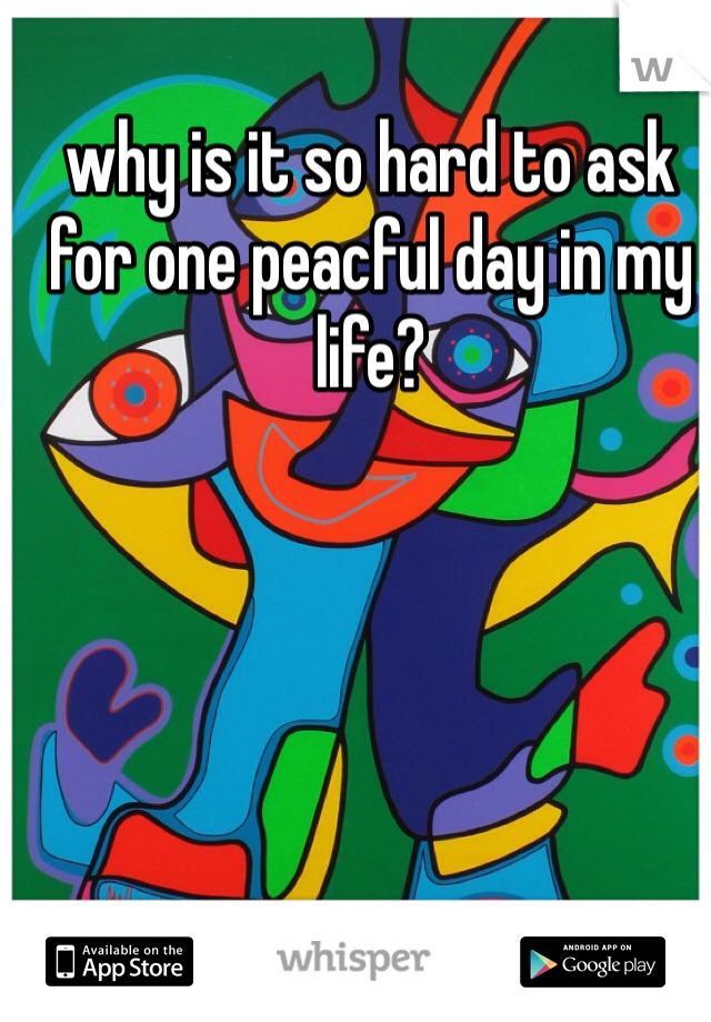 why is it so hard to ask for one peacful day in my life? 