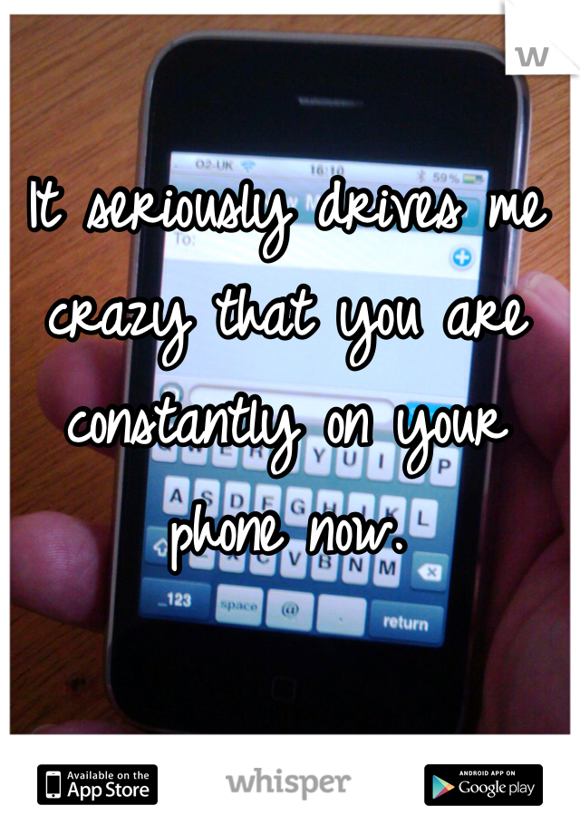 It seriously drives me crazy that you are constantly on your phone now. 