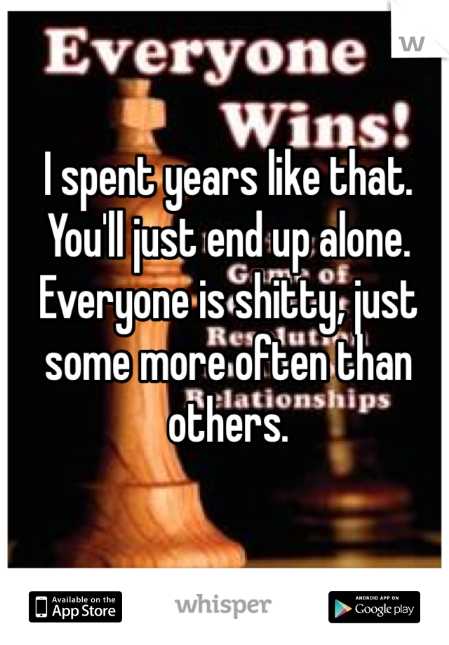 I spent years like that. You'll just end up alone. Everyone is shitty, just some more often than others. 