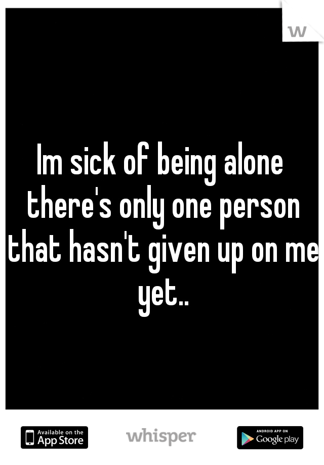 Im sick of being alone there's only one person that hasn't given up on me yet..