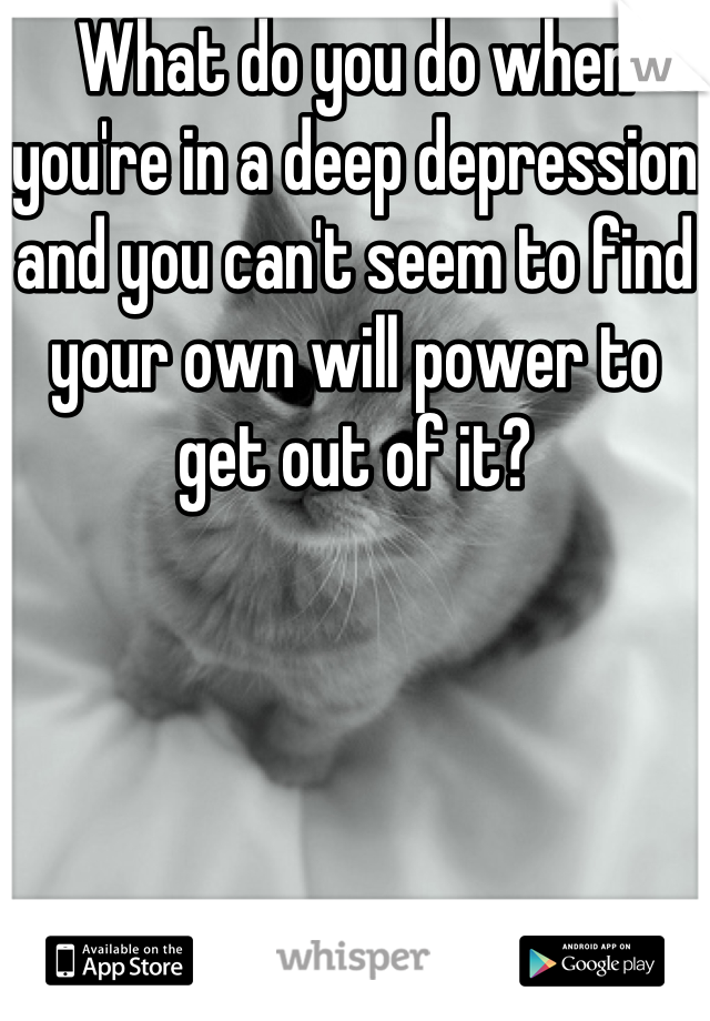 What do you do when you're in a deep depression and you can't seem to find your own will power to get out of it?