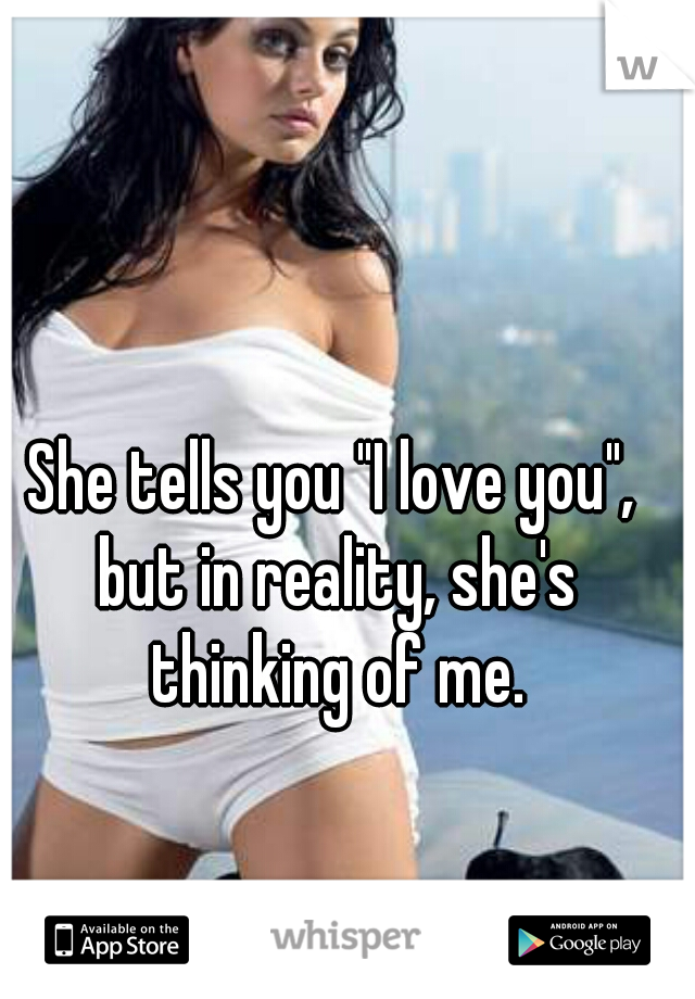 She tells you "I love you", but in reality, she's thinking of me.