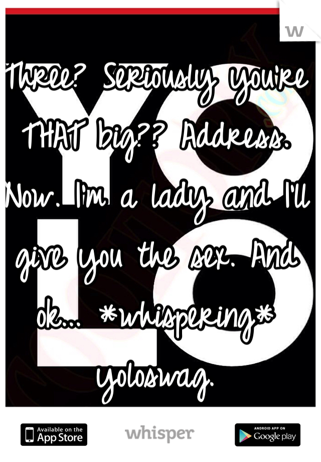 Three? Seriously you're THAT big?? Address. Now. I'm a lady and I'll give you the sex. And ok... *whispering* yoloswag. 