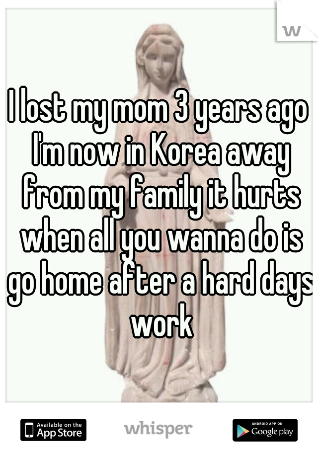 I lost my mom 3 years ago I'm now in Korea away from my family it hurts when all you wanna do is go home after a hard days work