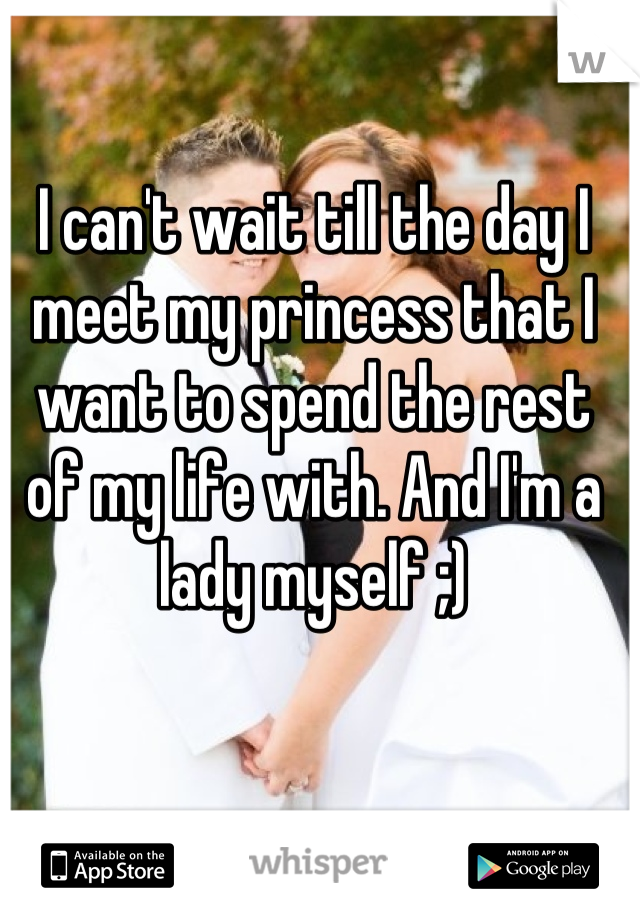 I can't wait till the day I meet my princess that I want to spend the rest of my life with. And I'm a lady myself ;)