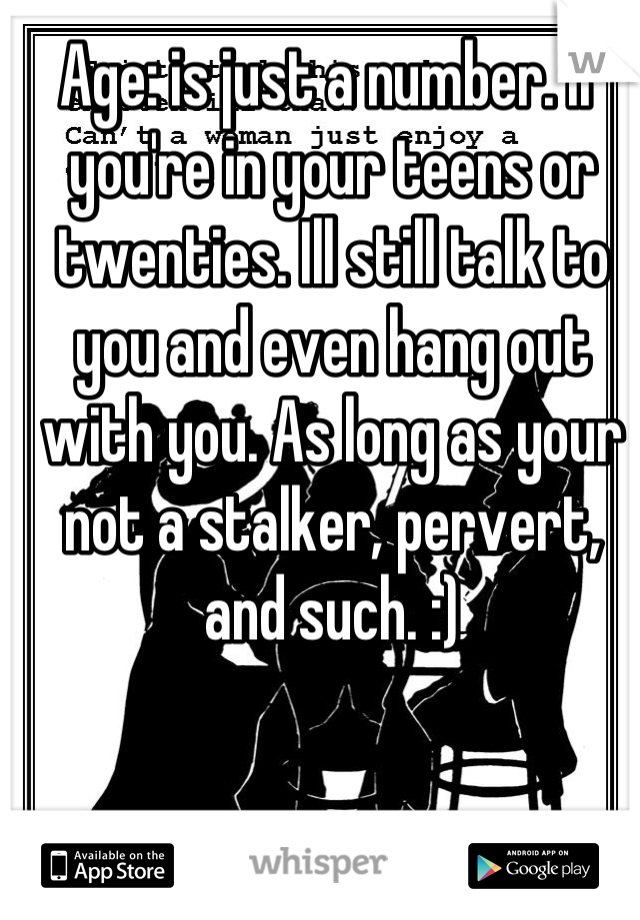 Age: is just a number. If you're in your teens or twenties. Ill still talk to you and even hang out with you. As long as your not a stalker, pervert, and such. :)