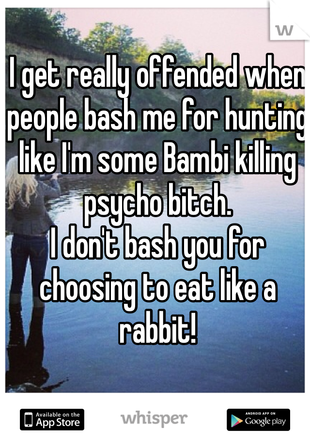 I get really offended when people bash me for hunting like I'm some Bambi killing psycho bitch. 
I don't bash you for choosing to eat like a rabbit! 