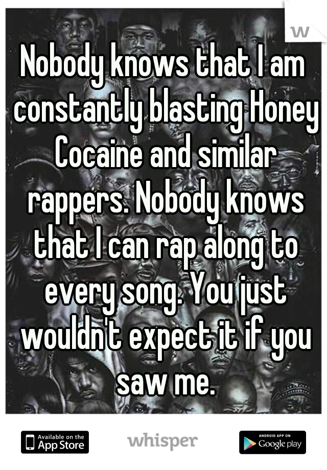 Nobody knows that I am constantly blasting Honey Cocaine and similar rappers. Nobody knows that I can rap along to every song. You just wouldn't expect it if you saw me.