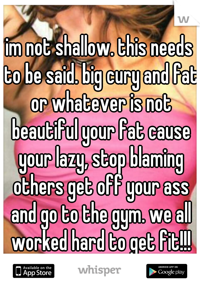 im not shallow. this needs to be said. big cury and fat or whatever is not beautiful your fat cause your lazy, stop blaming others get off your ass and go to the gym. we all worked hard to get fit!!!